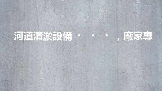 河道清淤設備，廠家專業(yè)保障水質清潔
